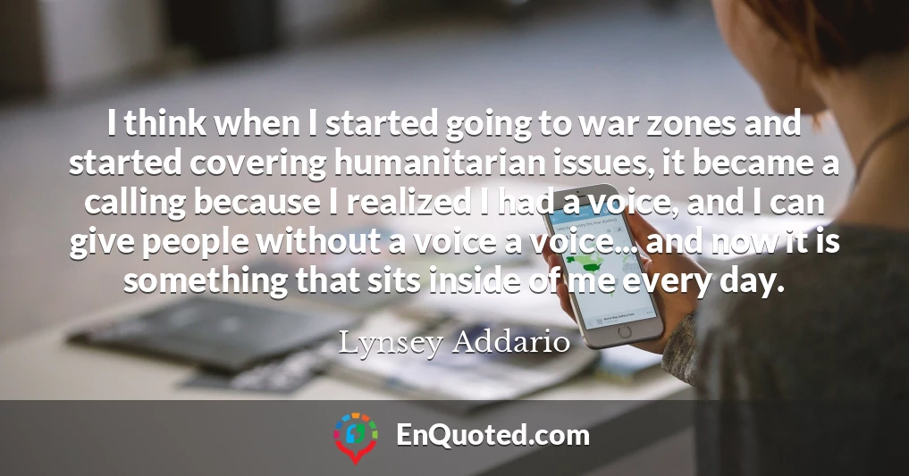I think when I started going to war zones and started covering humanitarian issues, it became a calling because I realized I had a voice, and I can give people without a voice a voice... and now it is something that sits inside of me every day.