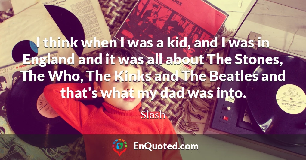I think when I was a kid, and I was in England and it was all about The Stones, The Who, The Kinks and The Beatles and that's what my dad was into.