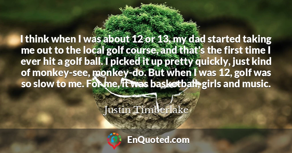 I think when I was about 12 or 13, my dad started taking me out to the local golf course, and that's the first time I ever hit a golf ball. I picked it up pretty quickly, just kind of monkey-see, monkey-do. But when I was 12, golf was so slow to me. For me, it was basketball, girls and music.