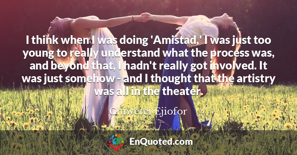 I think when I was doing 'Amistad,' I was just too young to really understand what the process was, and beyond that, I hadn't really got involved. It was just somehow - and I thought that the artistry was all in the theater.