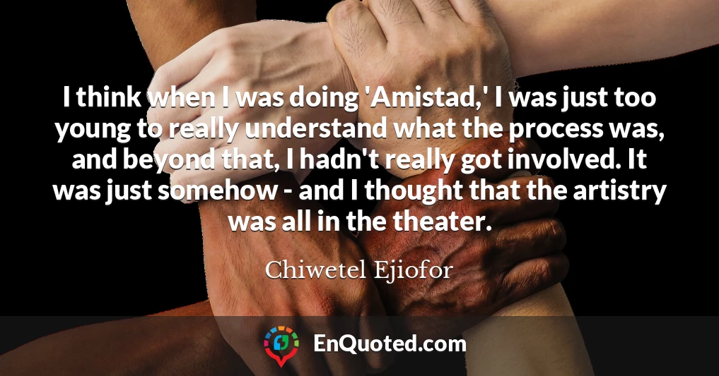 I think when I was doing 'Amistad,' I was just too young to really understand what the process was, and beyond that, I hadn't really got involved. It was just somehow - and I thought that the artistry was all in the theater.