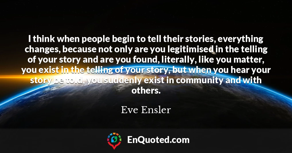 I think when people begin to tell their stories, everything changes, because not only are you legitimised in the telling of your story and are you found, literally, like you matter, you exist in the telling of your story, but when you hear your story be told, you suddenly exist in community and with others.