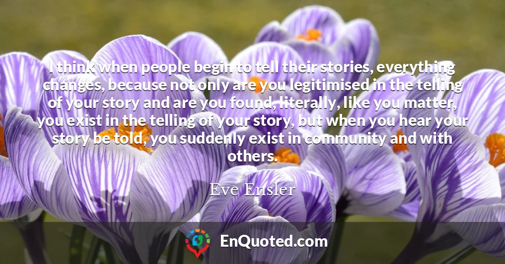 I think when people begin to tell their stories, everything changes, because not only are you legitimised in the telling of your story and are you found, literally, like you matter, you exist in the telling of your story, but when you hear your story be told, you suddenly exist in community and with others.