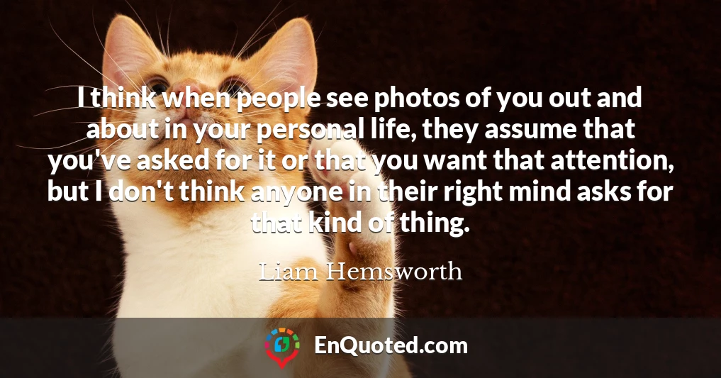 I think when people see photos of you out and about in your personal life, they assume that you've asked for it or that you want that attention, but I don't think anyone in their right mind asks for that kind of thing.