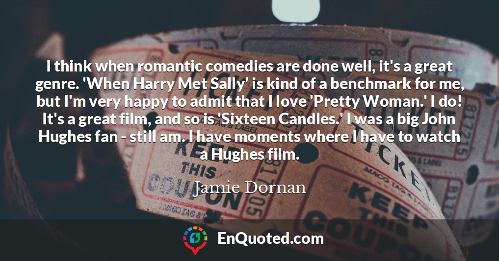I think when romantic comedies are done well, it's a great genre. 'When Harry Met Sally' is kind of a benchmark for me, but I'm very happy to admit that I love 'Pretty Woman.' I do! It's a great film, and so is 'Sixteen Candles.' I was a big John Hughes fan - still am. I have moments where I have to watch a Hughes film.