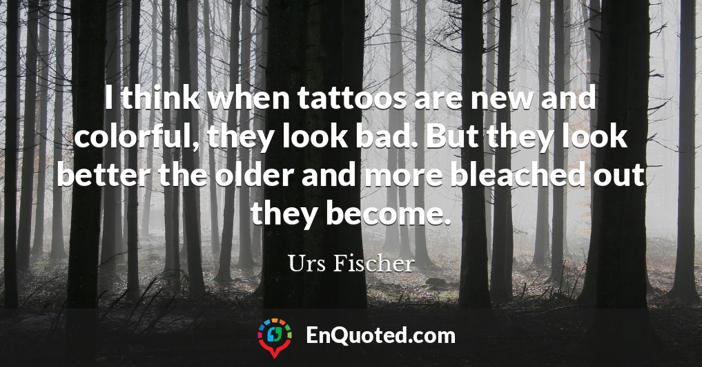 I think when tattoos are new and colorful, they look bad. But they look better the older and more bleached out they become.