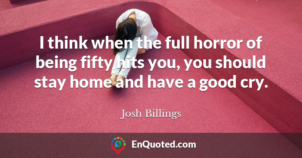 I think when the full horror of being fifty hits you, you should stay home and have a good cry.