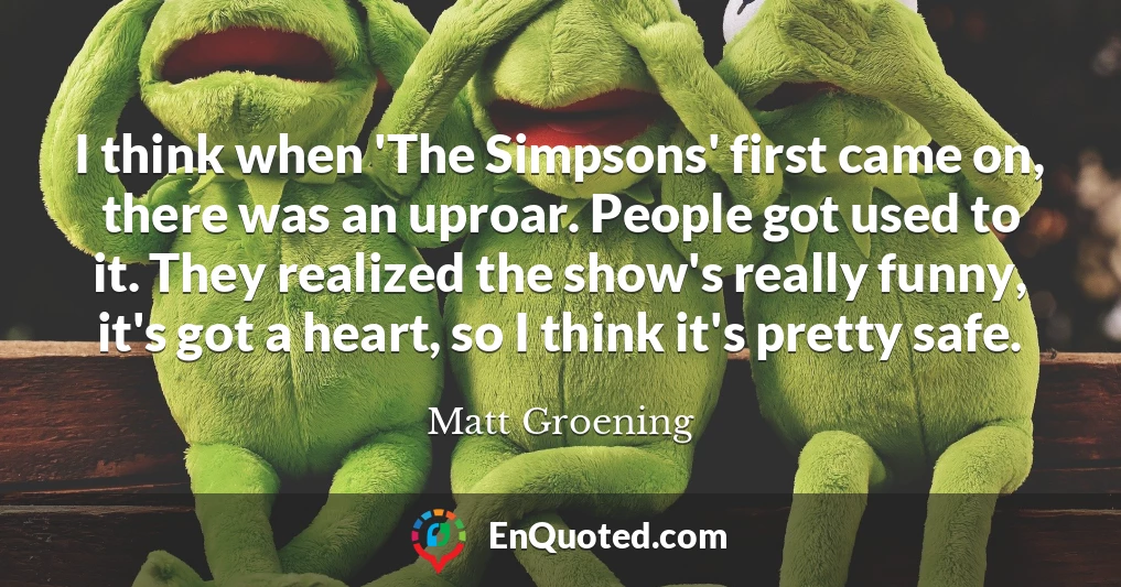 I think when 'The Simpsons' first came on, there was an uproar. People got used to it. They realized the show's really funny, it's got a heart, so I think it's pretty safe.