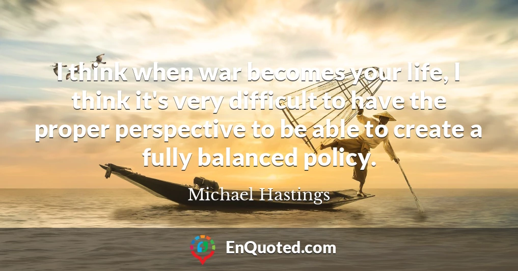 I think when war becomes your life, I think it's very difficult to have the proper perspective to be able to create a fully balanced policy.