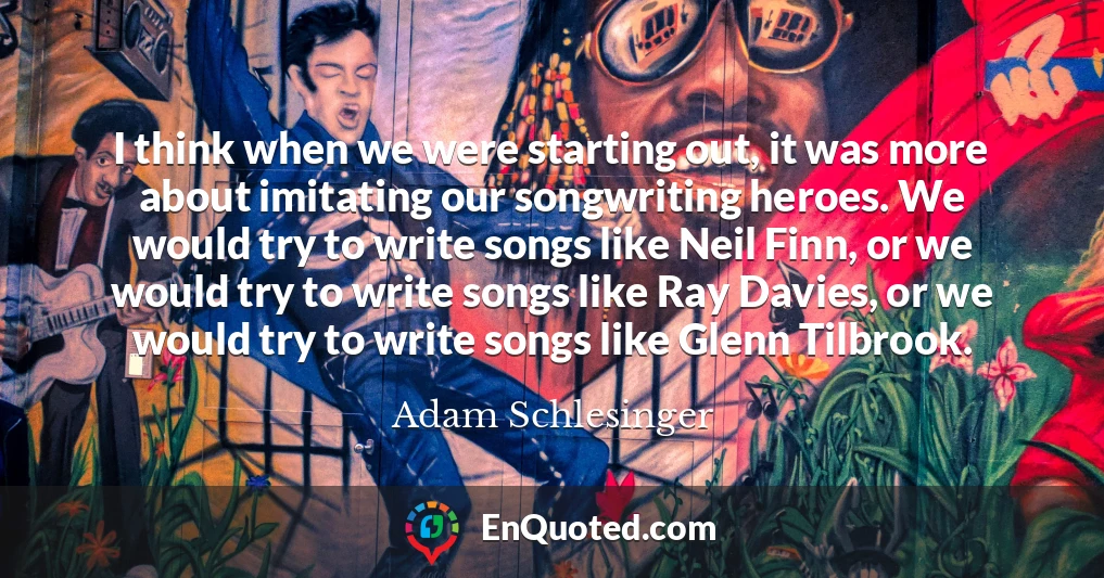 I think when we were starting out, it was more about imitating our songwriting heroes. We would try to write songs like Neil Finn, or we would try to write songs like Ray Davies, or we would try to write songs like Glenn Tilbrook.