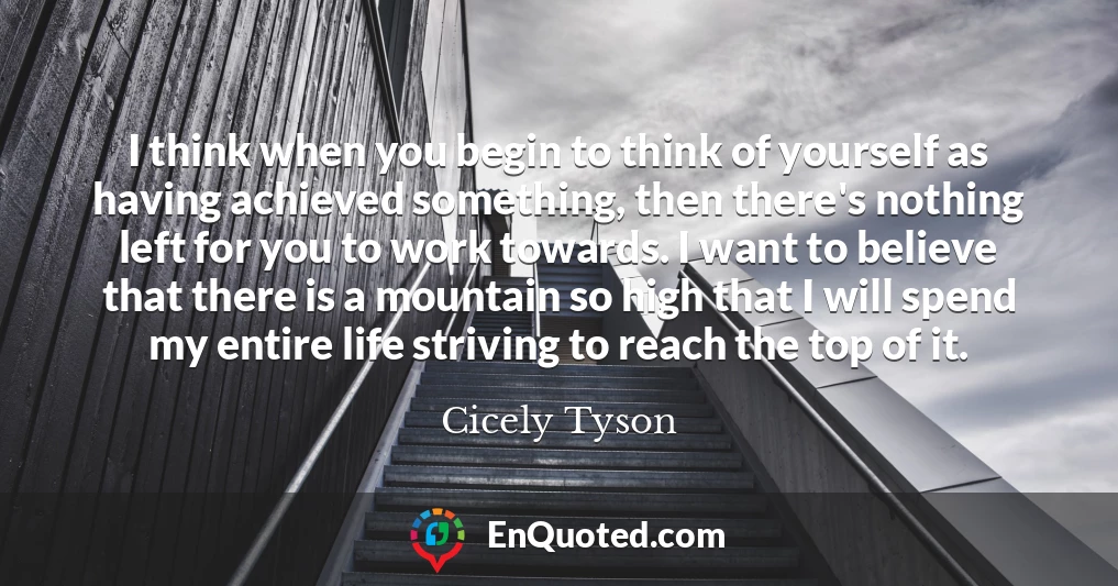 I think when you begin to think of yourself as having achieved something, then there's nothing left for you to work towards. I want to believe that there is a mountain so high that I will spend my entire life striving to reach the top of it.