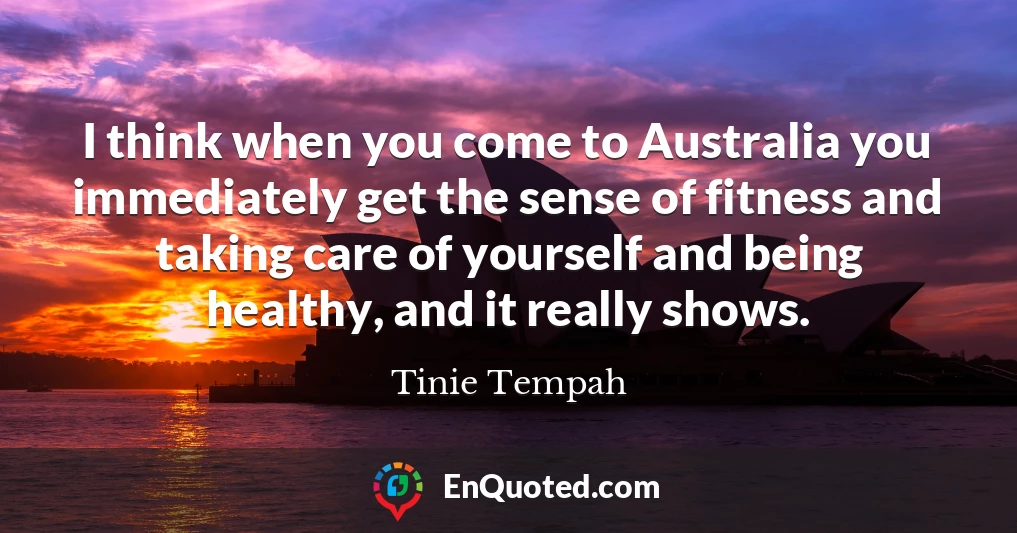 I think when you come to Australia you immediately get the sense of fitness and taking care of yourself and being healthy, and it really shows.