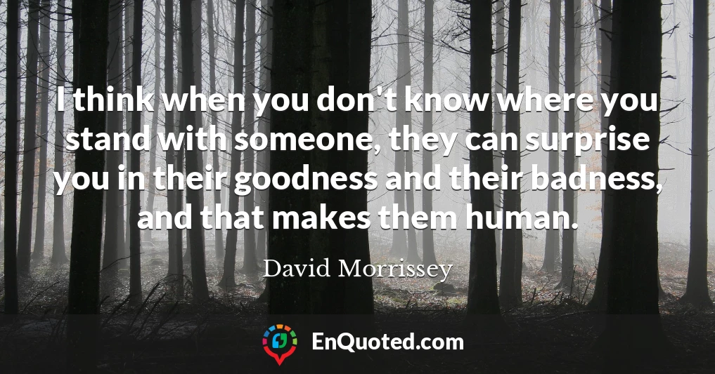 I think when you don't know where you stand with someone, they can surprise you in their goodness and their badness, and that makes them human.