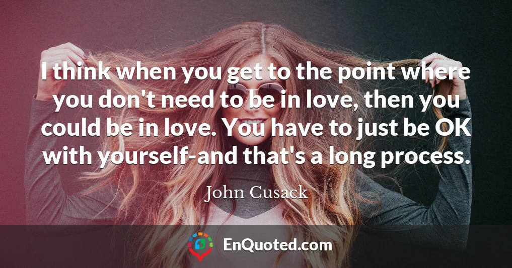 I think when you get to the point where you don't need to be in love, then you could be in love. You have to just be OK with yourself-and that's a long process.