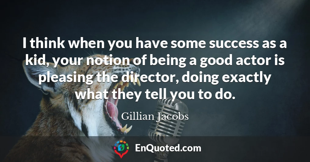 I think when you have some success as a kid, your notion of being a good actor is pleasing the director, doing exactly what they tell you to do.