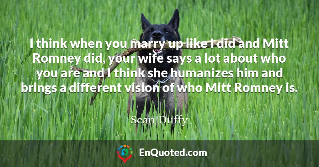 I think when you marry up like I did and Mitt Romney did, your wife says a lot about who you are and I think she humanizes him and brings a different vision of who Mitt Romney is.