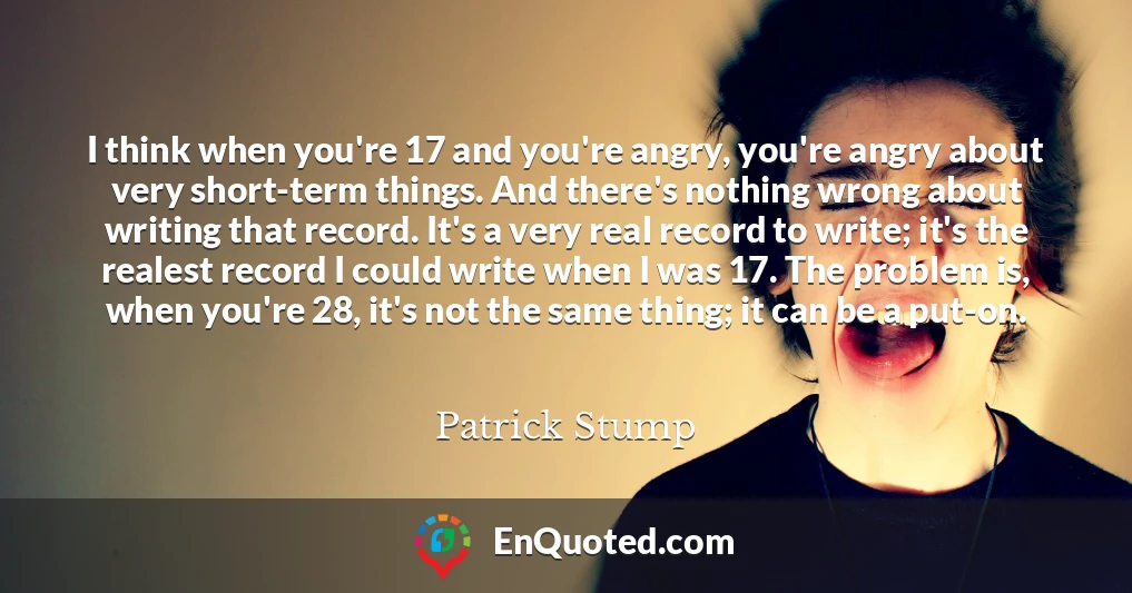 I think when you're 17 and you're angry, you're angry about very short-term things. And there's nothing wrong about writing that record. It's a very real record to write; it's the realest record I could write when I was 17. The problem is, when you're 28, it's not the same thing; it can be a put-on.