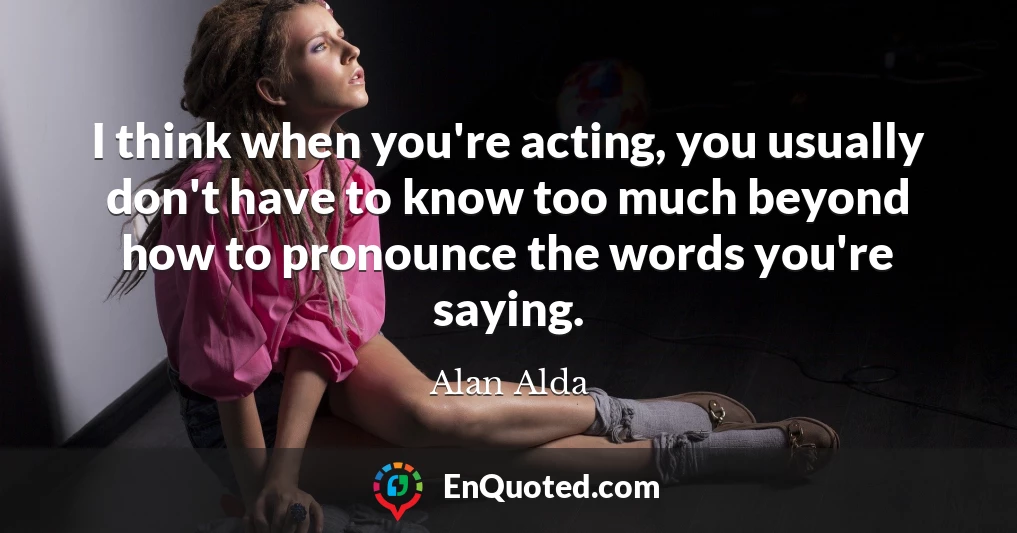I think when you're acting, you usually don't have to know too much beyond how to pronounce the words you're saying.