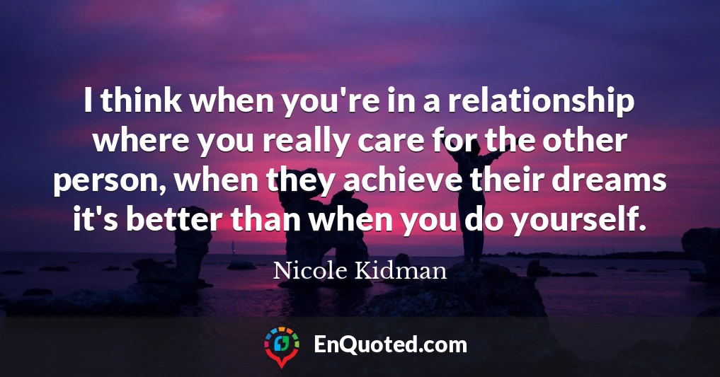 I think when you're in a relationship where you really care for the other person, when they achieve their dreams it's better than when you do yourself.