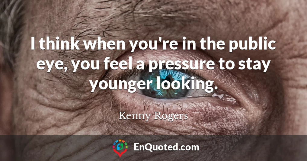 I think when you're in the public eye, you feel a pressure to stay younger looking.