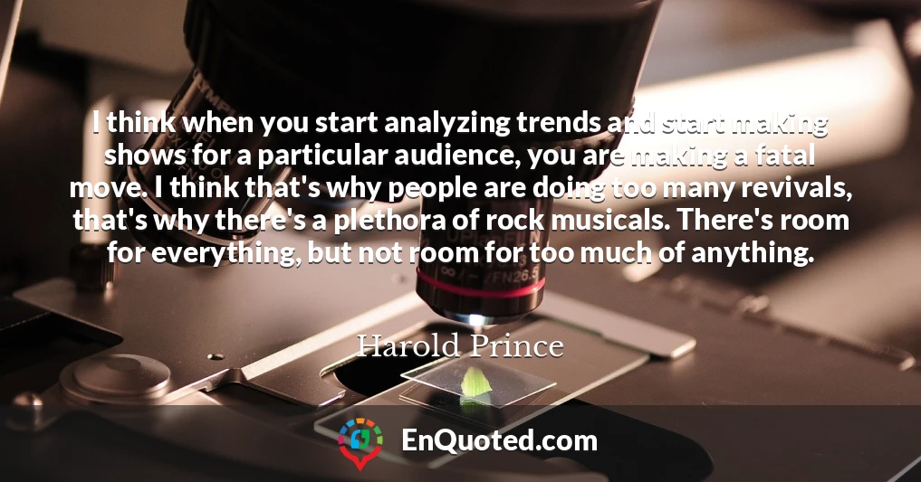 I think when you start analyzing trends and start making shows for a particular audience, you are making a fatal move. I think that's why people are doing too many revivals, that's why there's a plethora of rock musicals. There's room for everything, but not room for too much of anything.
