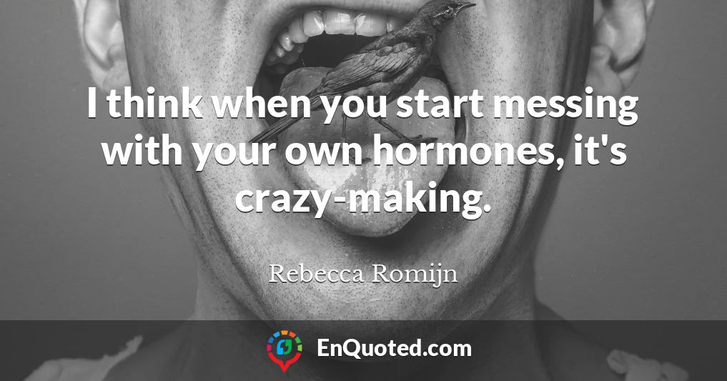 I think when you start messing with your own hormones, it's crazy-making.