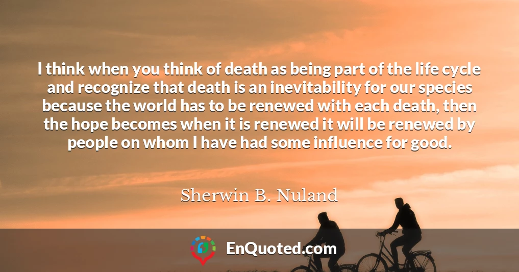 I think when you think of death as being part of the life cycle and recognize that death is an inevitability for our species because the world has to be renewed with each death, then the hope becomes when it is renewed it will be renewed by people on whom I have had some influence for good.