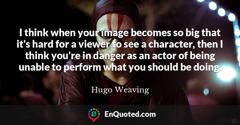 I think when your image becomes so big that it's hard for a viewer to see a character, then I think you're in danger as an actor of being unable to perform what you should be doing.