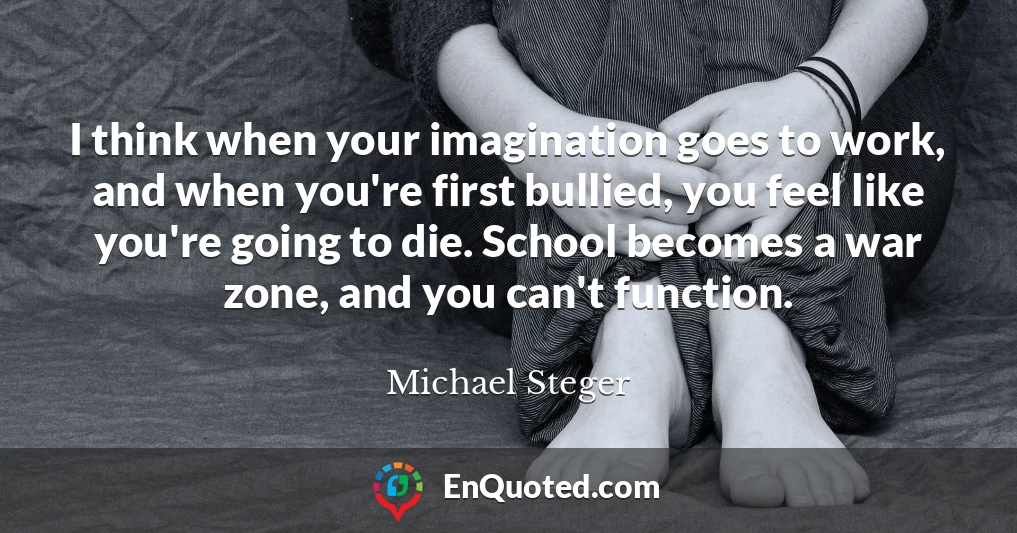 I think when your imagination goes to work, and when you're first bullied, you feel like you're going to die. School becomes a war zone, and you can't function.