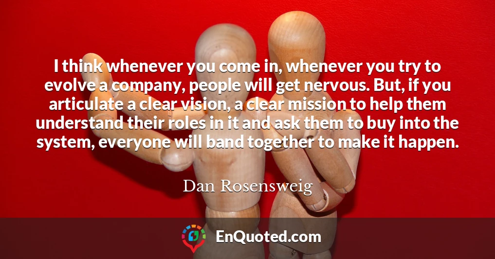 I think whenever you come in, whenever you try to evolve a company, people will get nervous. But, if you articulate a clear vision, a clear mission to help them understand their roles in it and ask them to buy into the system, everyone will band together to make it happen.