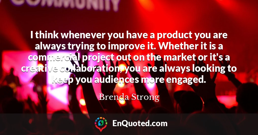 I think whenever you have a product you are always trying to improve it. Whether it is a commercial project out on the market or it's a creative collaboration, you are always looking to keep you audiences more engaged.