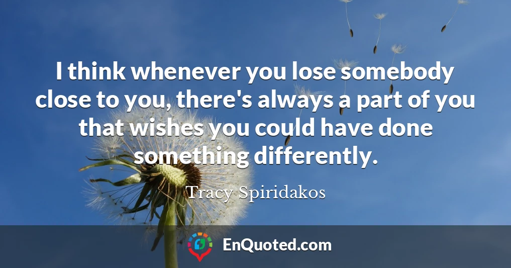 I think whenever you lose somebody close to you, there's always a part of you that wishes you could have done something differently.