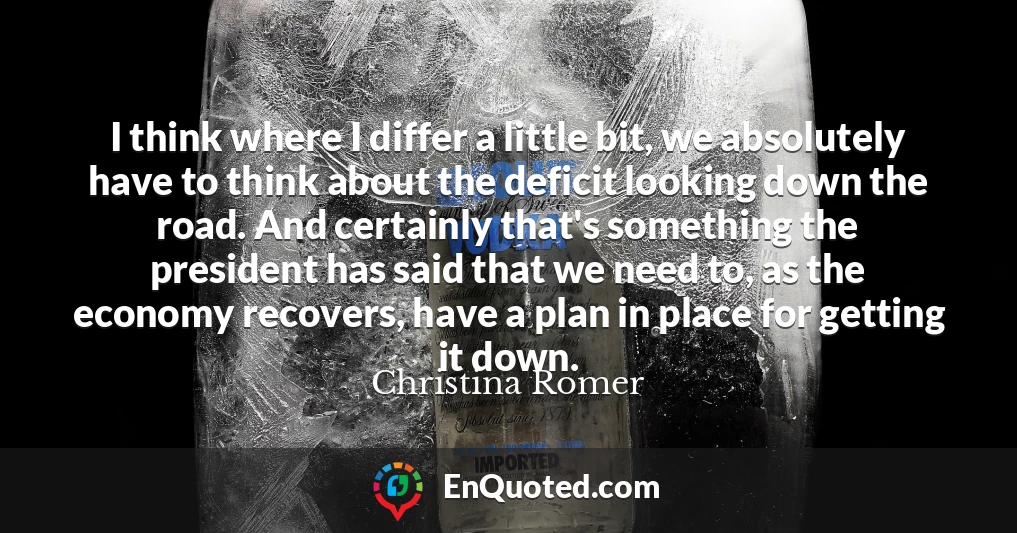 I think where I differ a little bit, we absolutely have to think about the deficit looking down the road. And certainly that's something the president has said that we need to, as the economy recovers, have a plan in place for getting it down.