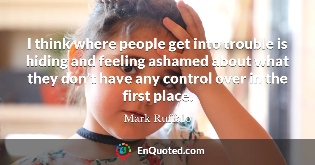 I think where people get into trouble is hiding and feeling ashamed about what they don't have any control over in the first place.