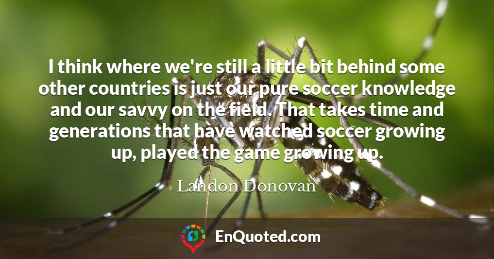 I think where we're still a little bit behind some other countries is just our pure soccer knowledge and our savvy on the field. That takes time and generations that have watched soccer growing up, played the game growing up.