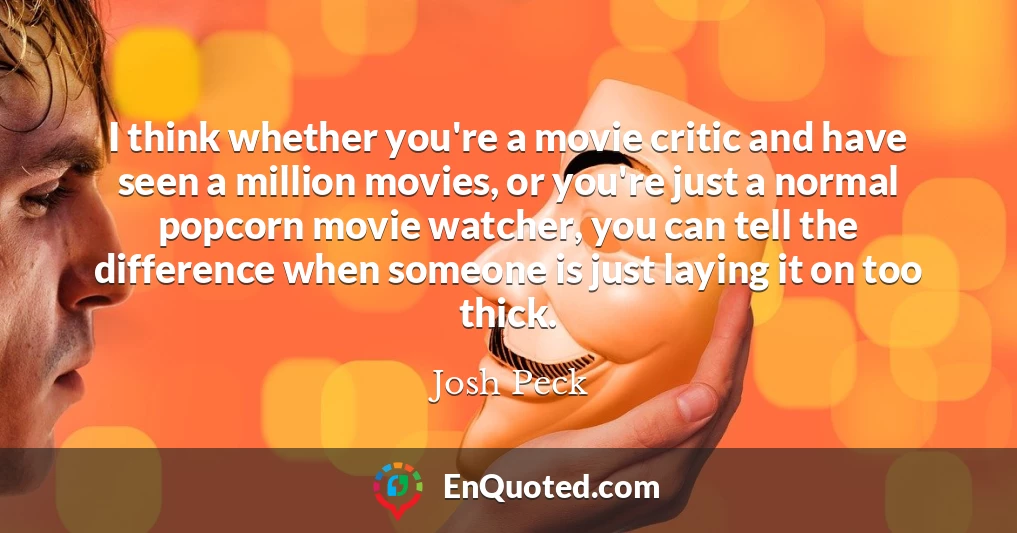 I think whether you're a movie critic and have seen a million movies, or you're just a normal popcorn movie watcher, you can tell the difference when someone is just laying it on too thick.