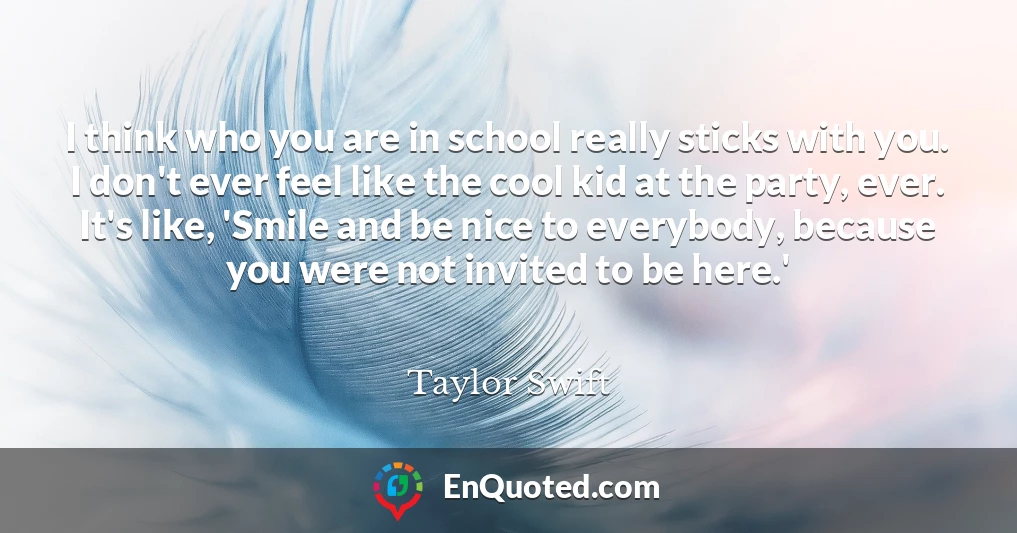 I think who you are in school really sticks with you. I don't ever feel like the cool kid at the party, ever. It's like, 'Smile and be nice to everybody, because you were not invited to be here.'