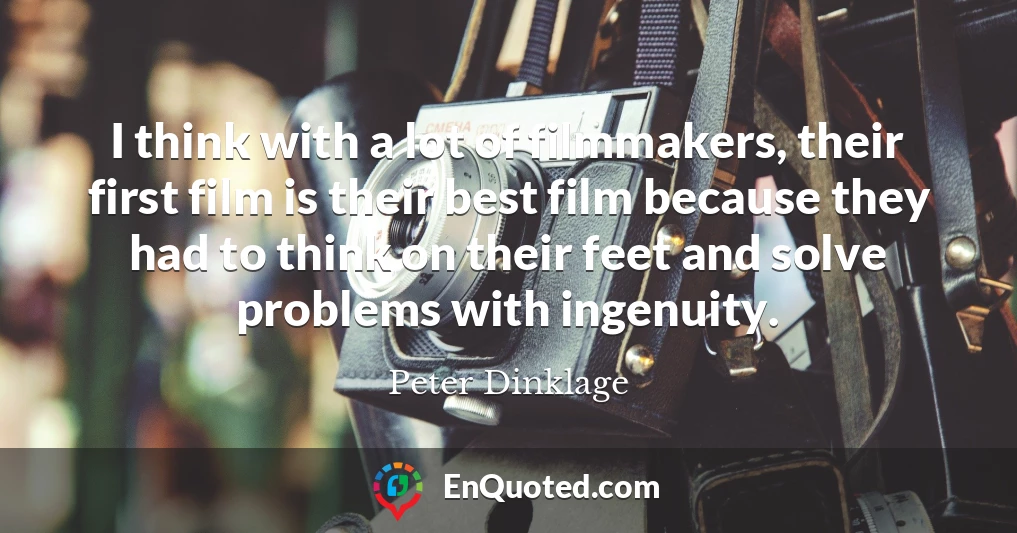 I think with a lot of filmmakers, their first film is their best film because they had to think on their feet and solve problems with ingenuity.