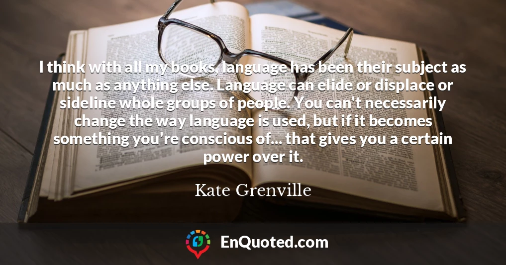 I think with all my books, language has been their subject as much as anything else. Language can elide or displace or sideline whole groups of people. You can't necessarily change the way language is used, but if it becomes something you're conscious of... that gives you a certain power over it.