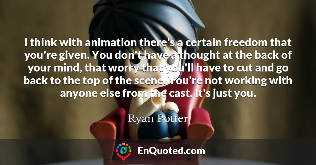 I think with animation there's a certain freedom that you're given. You don't have a thought at the back of your mind, that worry that you'll have to cut and go back to the top of the scene. You're not working with anyone else from the cast. It's just you.