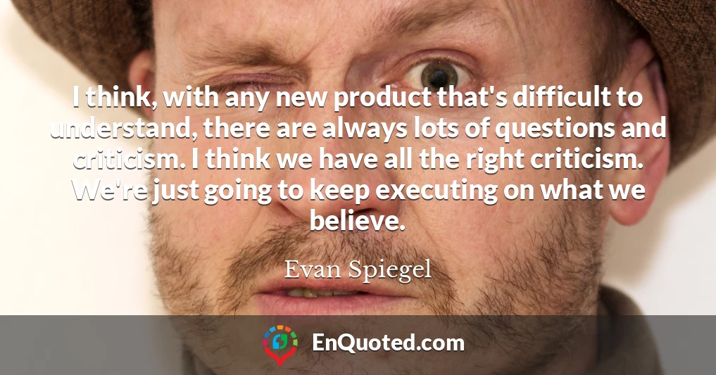 I think, with any new product that's difficult to understand, there are always lots of questions and criticism. I think we have all the right criticism. We're just going to keep executing on what we believe.