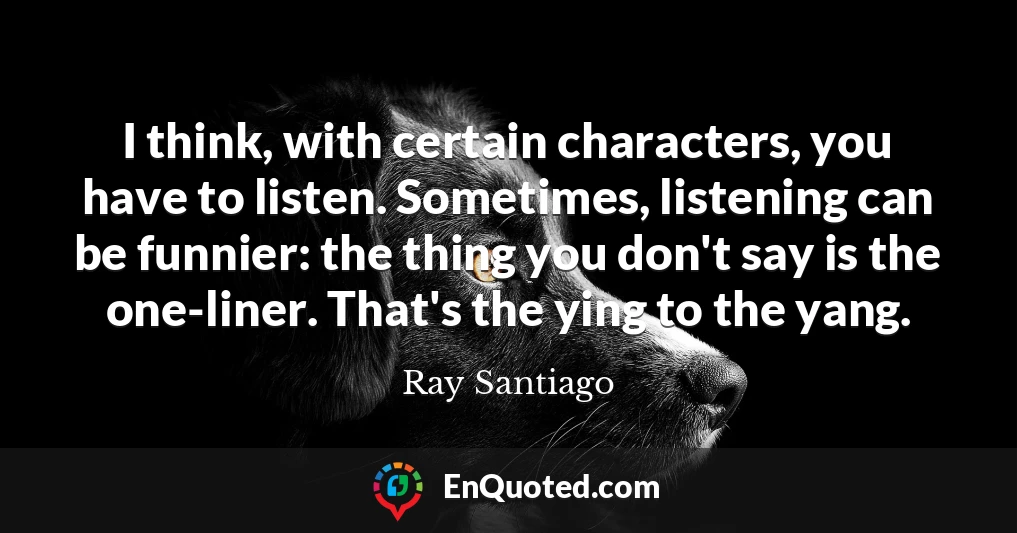 I think, with certain characters, you have to listen. Sometimes, listening can be funnier: the thing you don't say is the one-liner. That's the ying to the yang.