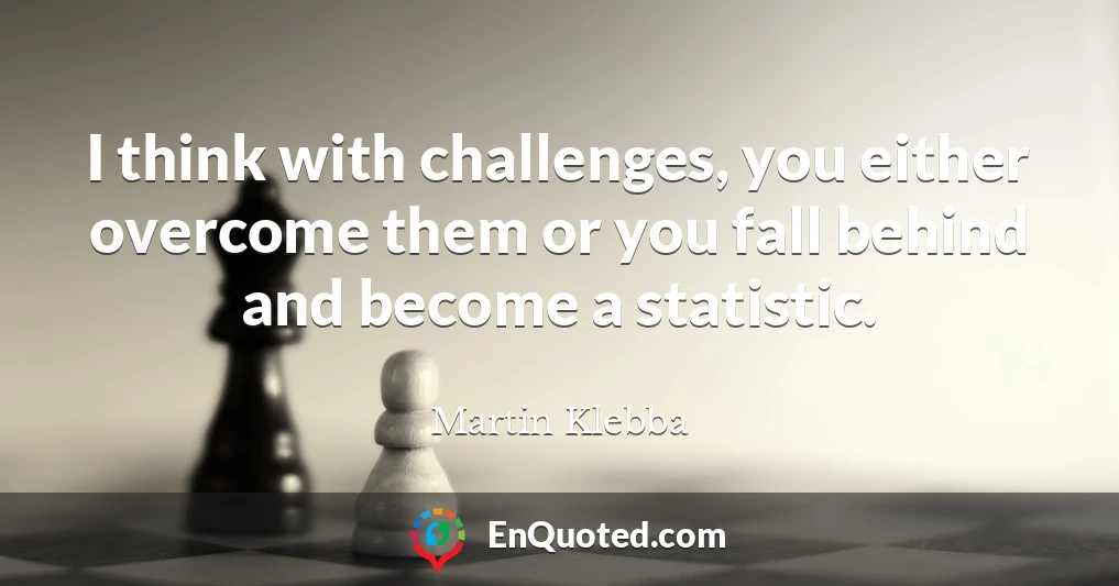 I think with challenges, you either overcome them or you fall behind and become a statistic.