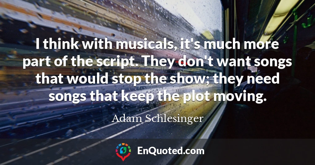 I think with musicals, it's much more part of the script. They don't want songs that would stop the show; they need songs that keep the plot moving.