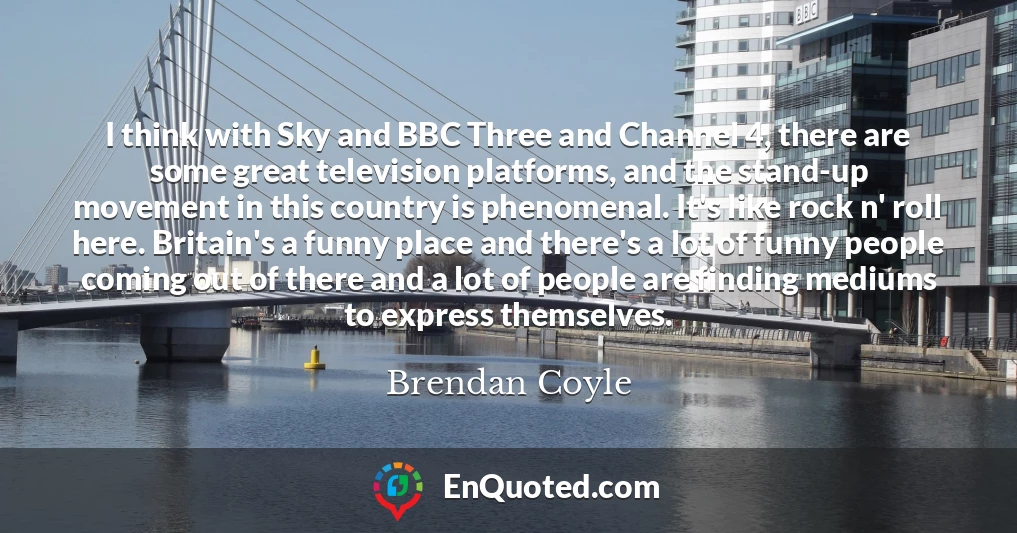 I think with Sky and BBC Three and Channel 4, there are some great television platforms, and the stand-up movement in this country is phenomenal. It's like rock n' roll here. Britain's a funny place and there's a lot of funny people coming out of there and a lot of people are finding mediums to express themselves.