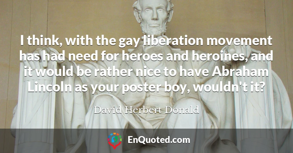I think, with the gay liberation movement has had need for heroes and heroines, and it would be rather nice to have Abraham Lincoln as your poster boy, wouldn't it?