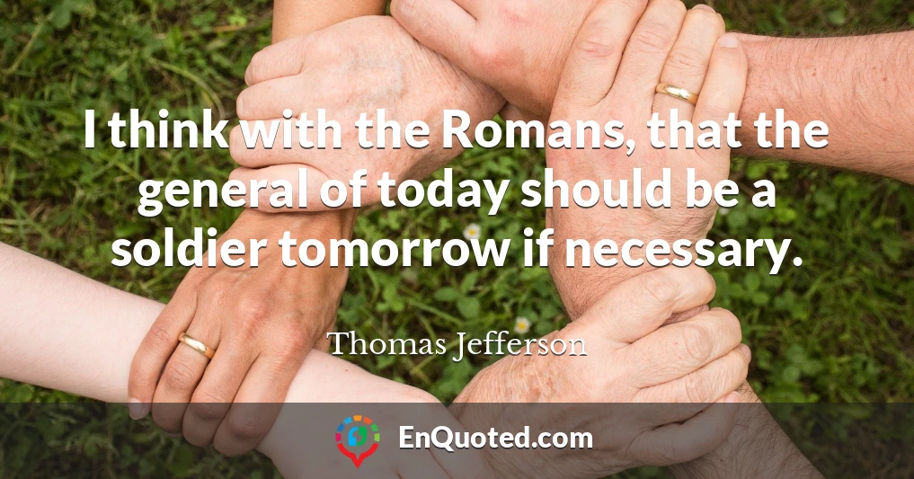 I think with the Romans, that the general of today should be a soldier tomorrow if necessary.
