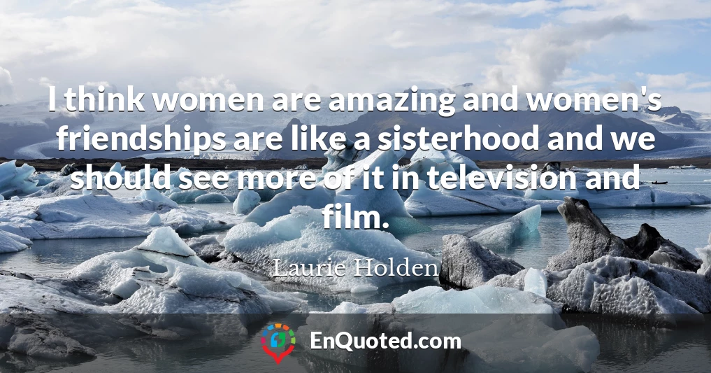 I think women are amazing and women's friendships are like a sisterhood and we should see more of it in television and film.