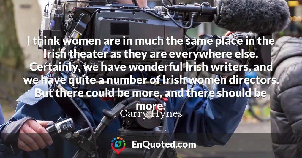 I think women are in much the same place in the Irish theater as they are everywhere else. Certainly, we have wonderful Irish writers, and we have quite a number of Irish women directors. But there could be more, and there should be more.