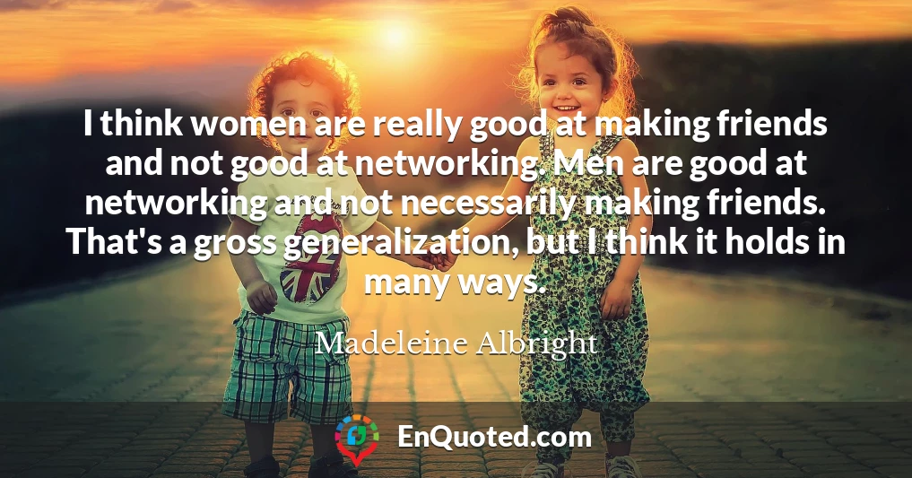 I think women are really good at making friends and not good at networking. Men are good at networking and not necessarily making friends. That's a gross generalization, but I think it holds in many ways.